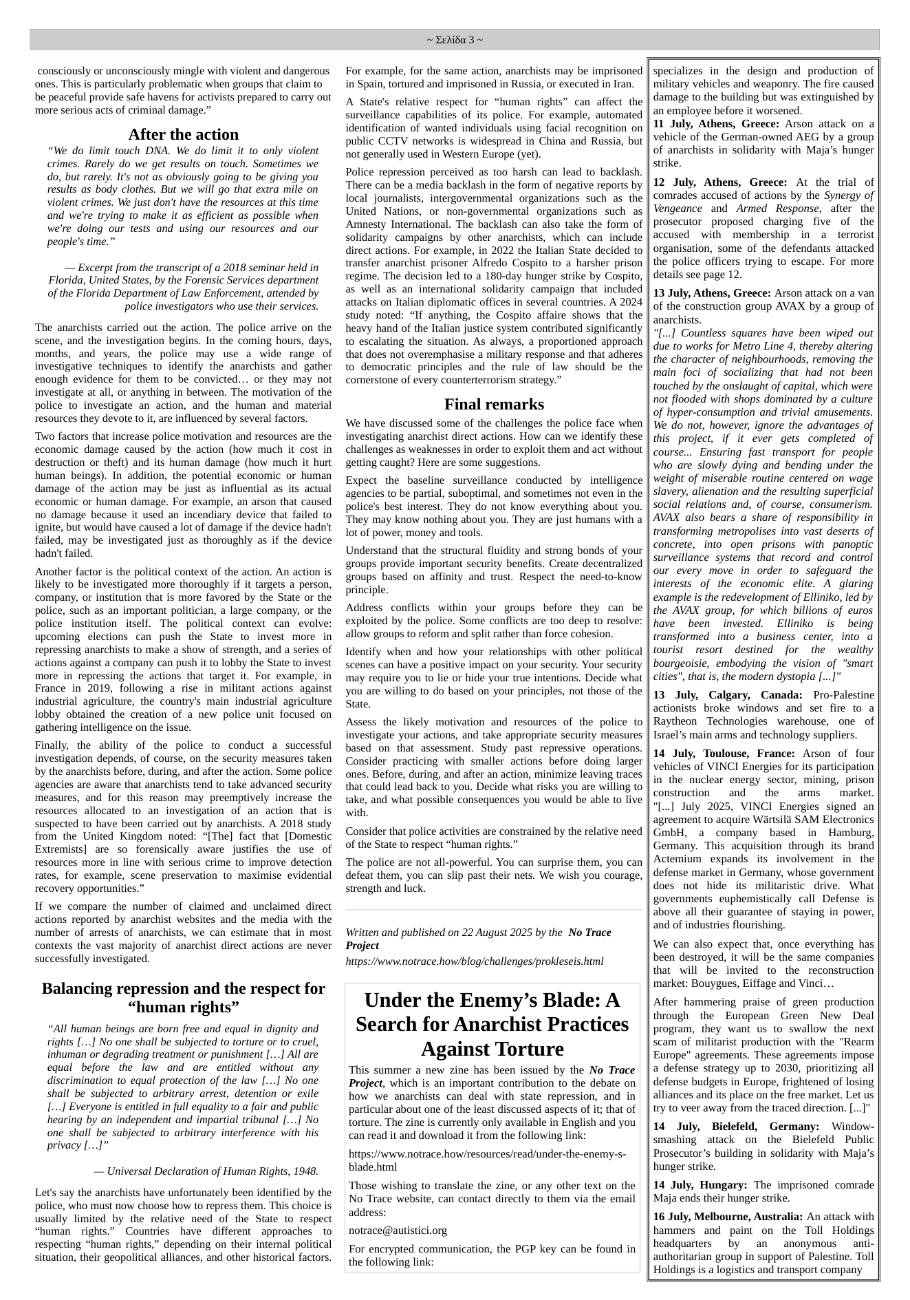 consciously or unconsciously mingle with violent and dangerous ones. This is particularly problematic when groups that claim to be peaceful provide safe havens for activists prepared to carry out more serious acts of criminal damage.”  After the action  “We do limit touch DNA. We do limit it to only violent crimes. Rarely do we get results on touch. Sometimes we do, but rarely. It’s not as obviously going to be giving you results as body clothes. But we will go that extra mile on violent crimes. We just don’t have the resources at this time and we’re trying to make it as efficient as possible when we’re doing our tests and using our resources and our people’s time.”  — Excerpt from the transcript of a 2018 seminar held in Florida, United States, by the Forensic Services department of the Florida Department of Law Enforcement, attended by  police investigators who use their services.  ‘The anarchists carried out the action. The police arrive on the scene, and the investigation begins. In the coming hours, days, months, and years, the police may use a wide range of investigative techniques 1o identify the anarchists and gather enough evidence for them to be convicted... or they may not investigate at all, or anything in between. The motivation of the police to investigate an action, and the human and material resources they devote to it, are influenced by several factors.  ‘Two factors that increase police motivation and resources are the economic damage caused by the action (how much it cost in destruction or theft) and its human damage (how much it hurt human beings). In addition, the potential economic or human damage of the action may be just as influential as its actual economic or human damage. For example, an arson that caused no damage because it used an incendiary device that failed to ignite, but would have caused a lot of damage if the device hadn’t failed, may be investigated just as thoroughly as if the device hadn’t failed.  Another factor is the political context of the action. An action is likely to be investigated more thoroughly if it targets a person, company, or institution that is more favored by the State or the police, such as an important politician, a large company, or the police institution itself. The political context can  evolve: upcoming_elections can push the State to invest more in repressing anarchists to make a show of strength, and a series of actions against a company can push it to lobby the State to invest more in repressing the actions that target it. For example, in France in 2019, following a rise in militant actions against industrial agriculure, the country’s main industrial agriculure lobby obtained the creation of a new police unit focused on gathering intelligence on the issue.  Finally, the ability of the police to conduct a successful investigation depends, of course, on the security measures taken by the anarchists before, during, and after the action. Some police agencies are aware that anarchists tend to take advanced security measures, and for this reason may preemptively increase the resources allocated (o an investigation of an action that is suspected to have been carried out by anarchists. A 2018 study from the United Kingdom noted: “[The] fact that [Domestic Extremists] are so forensically aware justifies the use of resources more in line with serious crime to improve detection rates, for example, scene preservation to maximise evidential recovery opportunities.”  If we compare the number of claimed and unclaimed direct actions reported by anarchist websites and the media with the number of arrests of anarchists, we can estimate that in most contexts the vast majority of anarchist direct actions are never successfully investigated.  Balancing repression and the respect for “human rights”  “All human beings are born free and equal in dignity and rights [....] No one shall be subjected to torture or to cruel, inhuman or degrading treatment or punishment [....] All are equal before the law and are entitled without any discrimination to equal protection of the law [...] No one shall be subjected to arbitrary arrest, detention or exile [....] Everyone is entitled in full equality to a fair and public hearing by an independent and impartial tribunal [...] No one shall be subjected to arbitrary interference with his privacy[...]”  — Universal Declaration of Human Rights, 1948.  Let’s say the anarchists have unfortunately been identified by the police, who must now choose how to repress them. This choice is usually limited by the relative need of the State to respect “human rights.”  Countries have different approaches to respecting “human rights,” depending on their internal political situation, their geopolitical alliances, and other historical factors.  ~ Zehida 3~  For example, for the same action, anarchists may be imprisoned in Spain, tortured and imprisoned in Russia, or executed in Iran.  A State’s relative respect for “human rights” can affect the surveillance capabilities of its police. For example, automated identification of wanted individuals using facial recognition on public CCTV networks is widespread in China and Russia, but not generally used in Western Europe (vet).  Police repression perceived as t0o harsh can lead to backlash. ‘There can be a media backlash in the form of negative reports by local journalists, intergovernmental organizations such as the United Nations, or non-governmental organizations such as Amnesty International. The backlash can also take the form of solidarity campaigns by other anarchists, which can include direct actions. For example, in 2022 the Italian State decided to transfer anarchist prisoner Alfredo Cospito to a harsher prison regime. The decision led to a 180-day hunger strike by Cospito, as well as an international solidarity campaign that included attacks on Italian diplomatic offices in several countries. A 2024 study noted: “If anything, the Cospito affaire shows that the heavy hand of the Ialian justice system contributed significantly to escalating the situation. As always, a proportioned approach that does not overemphasise a military response and that adheres to democratic principles and the rule of law should be the comerstone of every counterterrorism strategy.”  Final remarks  We have discussed some of the challenges the police face when investigating anarchist direct actions. How can we identify these challenges as weaknesses in order to exploit them and act without getting caught? Here are some suggestions.  Expect the baseline surveillance conducted by intelligence agencies to be partial, suboptimal, and sometimes not even in the police’s best interest. They do not know everything about you. They may know nothing about you. They are just humans with a ot of power, money and tools.  Understand that the structural fluidity and strong bonds of your groups provide important security benefits. Create decentralized groups based on affinity and trust. Respect the need-to-know principle.  Address conflicts within your groups before they can be exploited by the police. Some conflicts are 0o deep to resolve: allow groups to reform and split rather than force cohesion.  Identify when and how your relationships with other political scenes can have a positive impact on your security. Your security may require you to lie or hide your true intentions. Decide what you are willing to do based on your principles, not those of the State.  Assess the likely motivation and resources of the police to investigate your actions, and take appropriate security measures based on that assessment. Study past repressive operations. Consider practicing with smaller actions before doing larger ones. Before, during, and after an action, minimize leaving traces that could lead back to you. Decide what risks you are willing to take, and what possible consequences you would be able to live with.  Consider that police activities are constrained by the relative need of the State to respect “human rights.”  ‘The police are not all-powerful. You can surprise them, you can defeat them, you can slip past their nets. We wish you courage, strength and luck.  Witten and published on 22 August 2025 by the No Trace Project https://www.notrace.how/blog/challenges/prokleseis.hm!  Under the Enemy’s Blade: A Search for Anarchist Practices  Against Torture  ‘This summer a new zine has been issued by the No Trace Project, which is an important contribution to the debate on how we anarchists can deal with state repression, and in particular about one of the least discussed aspects of it; that of torture. The zine is currently only available in English and you can read it and download it from the following link:  hitps://www.notrace.how/resources/read/under-the-enemy-s- blade.html  ‘Those wishing to translate the zine, or any other text on the No Trace website, can contact directly to them via the email addre:  notrace@autistici.org  For encrypted communication, the PGP key can be found in the following link:  specializes in the design and production of military vehicles and weaponry. The fire caused damage to the building but was extinguished by an employee before it worsened.  11 July, Athens, Greece: Arson attack on a vehicle of the German-owned AEG by a group of anarchists in solidarity with Maja’s hunger strike.  12 July, Athens, Greece: At the trial of comrades accused of actions by the Synergy of Vengeance and Armed Response, after the prosecutor proposed charging five of the accused with membership in a terrorist organisation, some of the defendants attacked the police officers trying to escape. For more details see page 12.  13 July, Athens, Greece: Arson attack on a van of the construction group AVAX by a group of anarchists.  "[...] Countless squares have been wiped out due to works for Metro Line 4, thereby altering the character of neighbourhoods, removing the main foci of socializing that had not been touched by the onslaught of capital, which were not flooded with shops dominated by a culture of hyper-consumption and trivial amusements. We do not, however, ignore the advantages of this project, if it ever gets completed of course... Ensuring fast transport for people who are slowly dying and bending under the weight of miserable routine centered on wage slavery, alienation and the resulting superficial social relations and, of course, consumerism. AVAX also bears a share of responsibility in transforming metropolises into vast deserts of concrete, into open prisons with panoptic surveillance systems  that record and control our every move in order to safequard the interests of the economic elite. A glaring example is the redevelopment of Elliniko, led by the AVAX group, for which billions of euros have been invested. Elliniko is being transformed into a business center, into a tourist resort destined for the wealthy bourgeoisie, embodying the vision of “smart cities", that is, the modern dystopia [...]"  13 July, Calgary, Canada: Pro-Palestine actionists broke windows and set fire to a Raytheon Technologies warehouse, one of Israel’s main arms and technology suppliers.  14 July, Toulouse, France: Arson of four vehicles of VINCI Energies for its participation in the nuclear energy sector, mining, prison construction  and the  arms  market. "[...] July 2025, VINCI Energies signed an agreement to acquire Wiirtsila SAM Electronics GmbH, a company based in Hamburg, Germany. This acquisition through its brand Actemium expands its involvement in- the defense market in Germany, whose government does not hide its militaristic drive. What governments euphemistically call Defense is above all their guarantee of staying in power, and of industries flourishing.  We can also expect that, once everything has been destroyed, it will be the same companies that will be invited to the reconstruction ‘market: Bouygues, Eiffage and Vinci...  After hammering praise of green production through the European Green New Deal program, they want us to swallow the next scam of militarist production with the "Rearm Europe" agreements. These agreements impose a defense strategy up to 2030, prioritizing all defense budgets in Europe, frightened of losing alliances and its place on the free market. Let us try to veer away from the traced direction. [...J"  14 July, Bielefeld, Germany: Window- smashing attack on the Bielefeld Public Prosecutor’s building in solidarity with Maja’s hunger strike.  14 July, Hungary: The imprisoned comrade Maja ends their hunger strike.  16 July, Melbourne, Australia: An attack with hammers and paint on the Toll Holdings headquarters by an  anonymous anti- authoritarian group in support of Palestine. Toll Holdings is a logistics and transport company  
